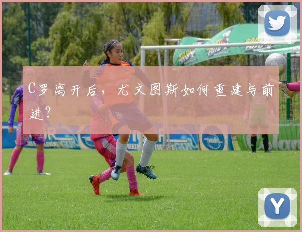 C罗离开后，尤文图斯如何重建与前进？