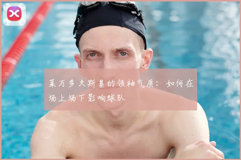 莱万多夫斯基的领袖气质：如何在场上场下影响球队
