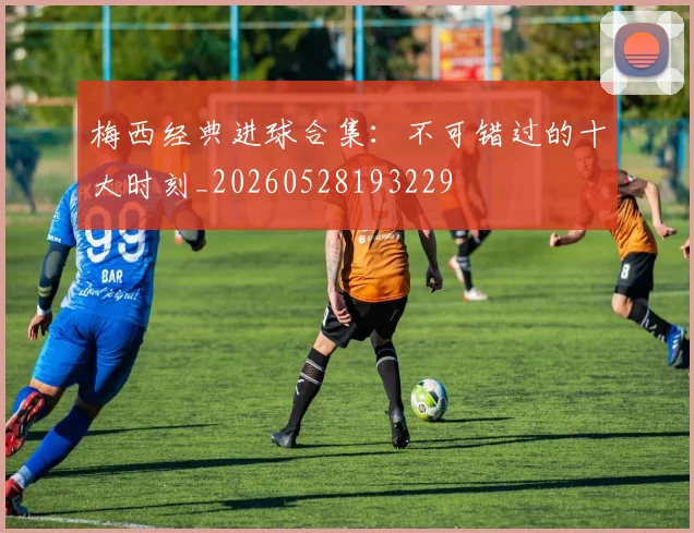 梅西经典进球合集:不可错过的十大时刻_20260528193229