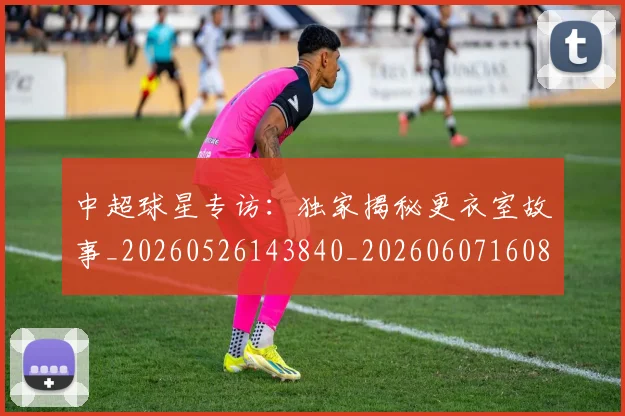 中超球星专访:独家揭秘更衣室故事_20260526143840_20260607160805