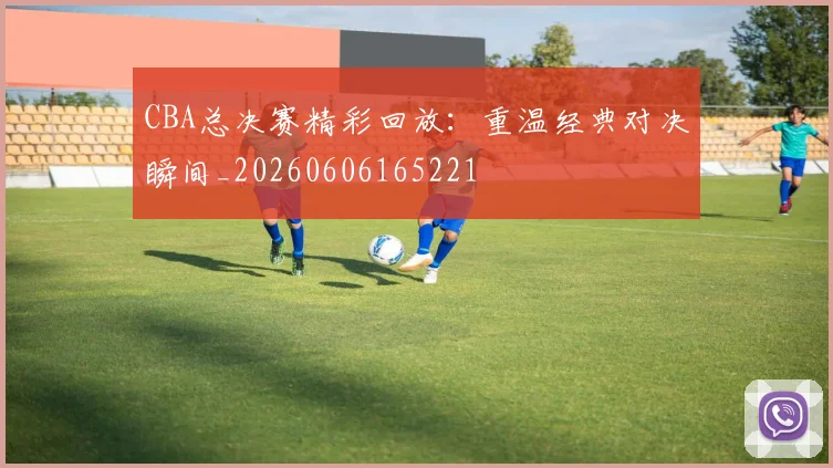 CBA总决赛精彩回放:重温经典对决瞬间_20260606165221
