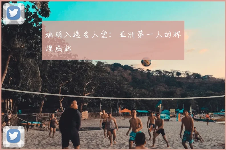 姚明入选名人堂:亚洲第一人的辉煌成就