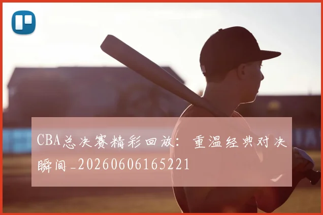 CBA总决赛精彩回放：重温经典对决瞬间_20260606165221