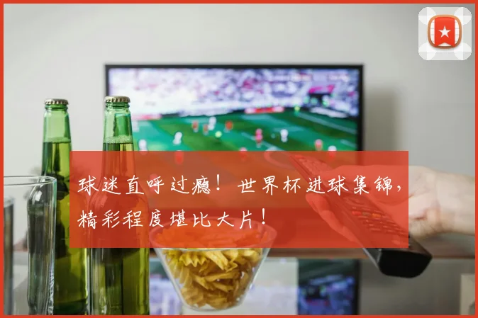 球迷直呼过瘾!世界杯进球集锦,精彩程度堪比大片!