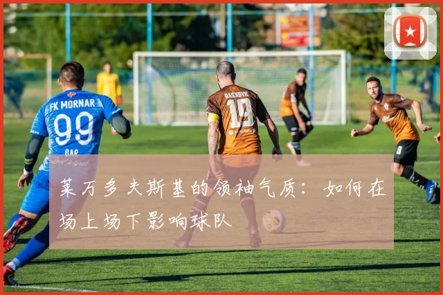 莱万多夫斯基的领袖气质:如何在场上场下影响球队