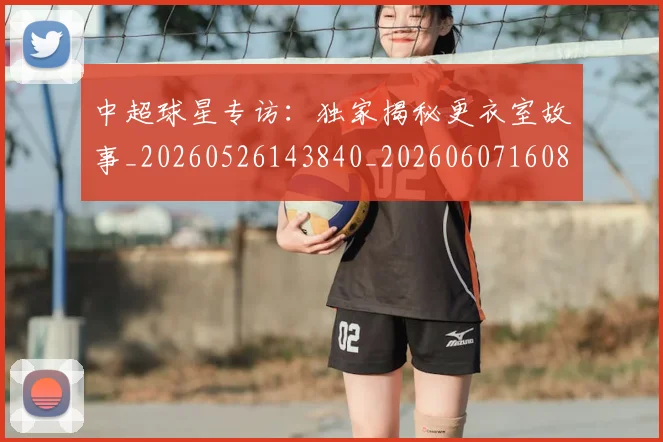中超球星专访：独家揭秘更衣室故事_20260526143840_20260607160805