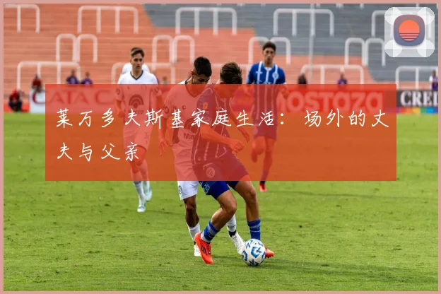 莱万多夫斯基家庭生活：场外的丈夫与父亲