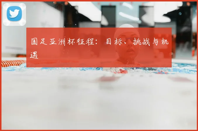 国足亚洲杯征程：目标、挑战与机遇